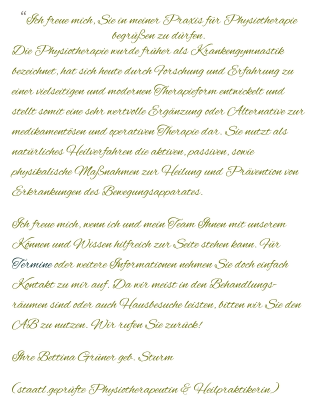 “Ich freue mich, Sie in meiner Praxis für Physiotherapie begrüßen zu dürfen. Die Physiotherapie wurde früher als Krankengymnastik bezeichnet, hat sich heute durch Forschung und Erfahrung zu einer vielseitigen und modernen Therapieform entwickelt und stellt somit eine sehr wertvolle Ergänzung oder Alternative zur medikamentösen und operativen Therapie dar. Sie nutzt als natürliches Heilverfahren die aktiven, passiven, sowie physikalische Maßnahmen zur Heilung und Prävention von Erkrankungen des Bewegungsapparates.  Ich freue mich, wenn ich und mein Team Ihnen mit unserem Können und Wissen hilfreich zur Seite stehen kann. Für Termine oder weitere Informationen nehmen Sie doch einfach Kontakt zu mir auf. Da wir meist in den Behandlungs-räumen sind oder auch Hausbesuche leisten, bitten wir Sie den AB zu nutzen. Wir rufen Sie zurück! Ihre Bettina Grüner geb. Sturm (staatl.geprüfte Physiotherapeutin & Heilpraktikerin)